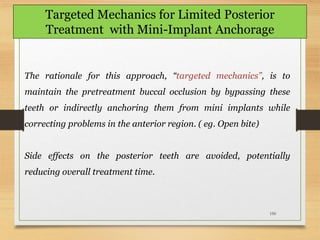 150
Targeted Mechanics for Limited Posterior
Treatment with Mini-Implant Anchorage
The rationale for this approach, “targeted mechanics”, is to
maintain the pretreatment buccal occlusion by bypassing these
teeth or indirectly anchoring them from mini implants while
correcting problems in the anterior region. ( eg. Open bite)
Side effects on the posterior teeth are avoided, potentially
reducing overall treatment time.
 