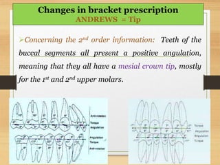 Concerning the 2nd order information: Teeth of the
buccal segments all present a positive angulation,
meaning that they all have a mesial crown tip, mostly
for the 1st and 2nd upper molars.
Changes in bracket prescription
ANDREWS = Tip
 
