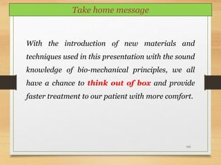 153
Take home message
With the introduction of new materials and
techniques used in this presentation with the sound
knowledge of bio-mechanical principles, we all
have a chance to think out of box and provide
faster treatment to our patient with more comfort.
 