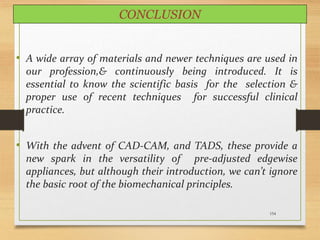 154
CONCLUSION
• A wide array of materials and newer techniques are used in
our profession,& continuously being introduced. It is
essential to know the scientific basis for the selection &
proper use of recent techniques for successful clinical
practice.
• With the advent of CAD-CAM, and TADS, these provide a
new spark in the versatility of pre-adjusted edgewise
appliances, but although their introduction, we can’t ignore
the basic root of the biomechanical principles.
 