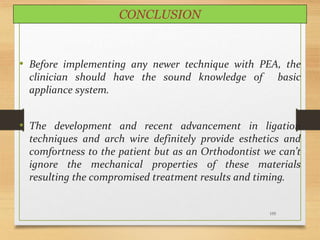 155
CONCLUSION
• Before implementing any newer technique with PEA, the
clinician should have the sound knowledge of basic
appliance system.
• The development and recent advancement in ligation
techniques and arch wire definitely provide esthetics and
comfortness to the patient but as an Orthodontist we can’t
ignore the mechanical properties of these materials
resulting the compromised treatment results and timing.
 