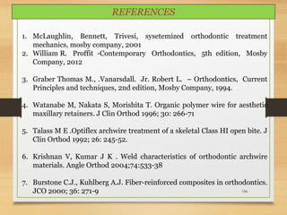 156
1. McLaughlin, Bennett, Trivesi, sysetemized orthodontic treatment
mechanics, mosby company, 2001
2. William R. Proffit -Contemporary Orthodontics, 5th edition, Mosby
Company, 2012
3. Graber Thomas M., .Vanarsdall. Jr. Robert L. – Orthodontics, Current
Principles and techniques, 2nd edition, Mosby Company, 1994.
4. Watanabe M, Nakata S, Morishita T. Organic polymer wire for aesthetic
maxillary retainers. J Clin Orthod 1996; 30: 266-71
5. Talass M E .Optiflex archwire treatment of a skeletal Class HI open bite. J
Clin Orthod 1992; 26: 245-52.
6. Krishnan V, Kumar J K . Weld characteristics of orthodontic archwire
materials. Angle Orthod 2004;74:533-38
7. Burstone C.J., Kuhlberg A.J. Fiber-reinforced composites in orthodontics.
JCO 2000; 36: 271-9
REFERENCES
 