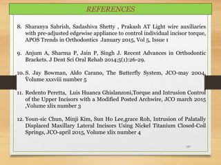 157
.
8. Sharanya Sabrish, Sadashiva Shetty , Prakash AT Light wire auxiliaries
with pre-adjusted edgewise appliance to control individual incisor torque,
APOS Trends in Orthodontics January 2015, Vol 5, Issue 1
9. Anjum A, Sharma P, Jain P, Singh J. Recent Advances in Orthodontic
Brackets. J Dent Sci Oral Rehab 2014;5(1):26-29.
10. S. Jay Bowman, Aldo Carano, The Butterfly System, JCO-may 2004,
Volume xxxviii number 5
11. Redento Peretta, Luis Huanca Ghislanzoni,Torque and Intrusion Control
of the Upper Incisors with a Modified Posted Archwire, JCO march 2015
,Volume xlix number 3
12. Youn-sic Chun, Minji Kim, Sun Ho Lee,grace Roh, Intrusion of Palatally
Displaced Maxillary Lateral Incisors Using Nickel Titanium Closed-Coil
Springs, JCO-april 2015, Volume xlix number 4
REFERENCES
 