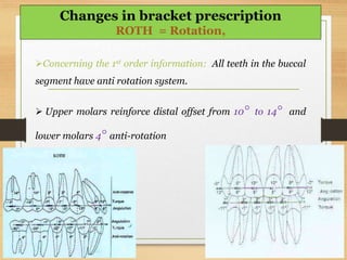 Concerning the 1st order information: All teeth in the buccal
segment have anti rotation system.
 Upper molars reinforce distal offset from 10° to 14° and
lower molars 4° anti-rotation
Changes in bracket prescription
ROTH = Rotation,
 