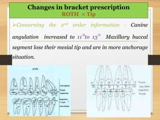 Concerning the 2nd order information : Canine
angulation increased to 11°to 13° Maxillary buccal
segment lose their mesial tip and are in more anchorage
situation.
Changes in bracket prescription
ROTH = Tip
 