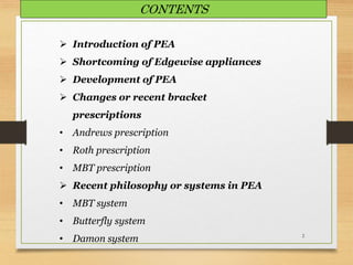 2
 Introduction of PEA
 Shortcoming of Edgewise appliances
 Development of PEA
 Changes or recent bracket
prescriptions
• Andrews prescription
• Roth prescription
• MBT prescription
 Recent philosophy or systems in PEA
• MBT system
• Butterfly system
• Damon system
CONTENTS
 