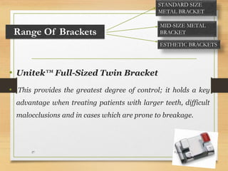 Range Of Brackets
• Unitek™ Full-Sized Twin Bracket
• This provides the greatest degree of control; it holds a key
advantage when treating patients with larger teeth, difficult
malocclusions and in cases which are prone to breakage.
STANDARD SIZE
METAL BRACKET
MID-SIZE METAL
BRACKET
ESTHETIC BRACKETS
5-Jun-1627
 