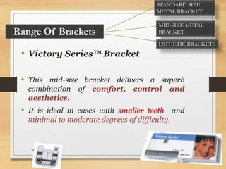 • Victory Series™ Bracket
• This mid-size bracket delivers a superb
combination of comfort, control and
aesthetics.
• It is ideal in cases with smaller teeth and
minimal to moderate degrees of difficulty.
Range Of Brackets
STANDARD SIZE
METAL BRACKET
MID-SIZE METAL
BRACKET
ESTHETIC BRACKETS
5-Jun-1628
 