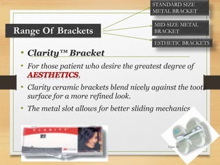 • Clarity™ Bracket
• For those patient who desire the greatest degree of
,
• Clarity ceramic brackets blend nicely against the tooth
surface for a more refined look.
• The metal slot allows for better sliding mechanics.
Range Of Brackets
STANDARD SIZE
METAL BRACKET
MID-SIZE METAL
BRACKET
ESTHETIC BRACKETS
5-Jun-1629
 