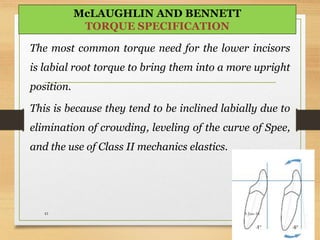 The most common torque need for the lower incisors
is labial root torque to bring them into a more upright
position.
This is because they tend to be inclined labially due to
elimination of crowding, leveling of the curve of Spee,
and the use of Class II mechanics elastics.
5-Jun-1641
McLAUGHLIN AND BENNETT
TORQUE SPECIFICATION
 
