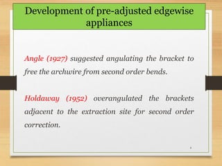 4
Angle (1927) suggested angulating the bracket to
free the archwire from second order bends.
Holdaway (1952) overangulated the brackets
adjacent to the extraction site for second order
correction.
Development of pre-adjusted edgewise
appliances
 