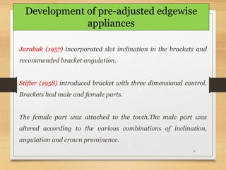 5
Jarabak (1957) incorporated slot inclination in the brackets and
recommended bracket angulation.
Stifter (1958) introduced bracket with three dimensional control.
Brackets had male and female parts.
The female part was attached to the tooth.The male part was
altered according to the various combinations of inclination,
angulation and crown prominence.
Development of pre-adjusted edgewise
appliances
 