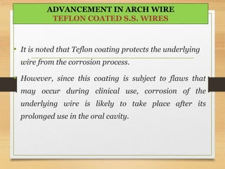 • It is noted that Teflon coating protects the underlying
wire from the corrosion process.
• However, since this coating is subject to flaws that
may occur during clinical use, corrosion of the
underlying wire is likely to take place after its
prolonged use in the oral cavity.
ADVANCEMENT IN ARCH WIRE
TEFLON COATED S.S. WIRES
 