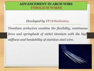 Developed by TP Orthodontics.
Timolium archwires combine the flexibility, continuous
force and springback of nickel titanium with the high
stiffness and bendability of stainless steel wire.
ADVANCEMENT IN ARCH WIRE
TIMOLIUM WIRES
 