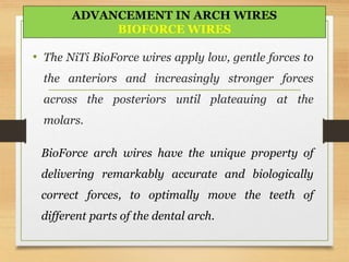 • The NiTi BioForce wires apply low, gentle forces to
the anteriors and increasingly stronger forces
across the posteriors until plateauing at the
molars.
BioForce arch wires have the unique property of
delivering remarkably accurate and biologically
correct forces, to optimally move the teeth of
different parts of the dental arch.
ADVANCEMENT IN ARCH WIRES
BIOFORCE WIRES
 