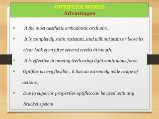  It the most aesthetic orthodontic archwire.
 It is completely stain resistant, and will not stain or loose its
clear look even after several weeks in mouth.
 It is effective in moving teeth using light continuous force
 Optiflex is very flexible , it has an extremely wide range of
actions,
 Due to superior properties optiflex can be used with any
bracket system
OPTIFLEX WIRES
Advantages
 