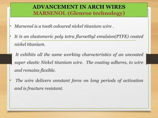 • Marsenol is a tooth coloured nickel titanium wire .
• It is an elastomeric poly tetra fluroethyl emulsion(PTFE) coated
nickel titanium.
• It exhibits all the same working characteristics of an uncoated
super elastic Nickel titanium wire. The coating adheres, to wire
and remains flexible.
• The wire delivers constant force on long periods of activation
and is fracture resistant.
ADVANCEMENT IN ARCH WIRES
MARSENOL (Glenroe technology)
 