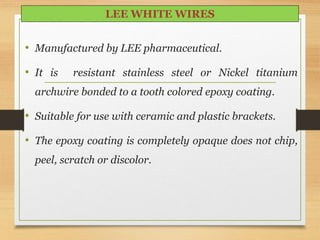 • Manufactured by LEE pharmaceutical.
• It is resistant stainless steel or Nickel titanium
archwire bonded to a tooth colored epoxy coating.
• Suitable for use with ceramic and plastic brackets.
• The epoxy coating is completely opaque does not chip,
peel, scratch or discolor.
LEE WHITE WIRES
 
