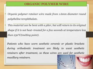 • Organic polymer retainer wire made from 1.6mm diameter round
polytheline terephthalate.
• This material can be bent with a plier, but will return to its original
shape if it is not heat–treated for a few seconds at temperature less
than 230°C(melting point).
ORGANIC POLYMER WIRE
Patients who have worn aesthetic ceramic or plastic brackets
during orthodontic treatment are likely to want aesthetic
retainers after treatment, so these wires are used for aesthetic
maxillary retainers.
 
