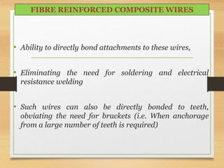 • Ability to directly bond attachments to these wires,
• Eliminating the need for soldering and electrical
resistance welding
• Such wires can also be directly bonded to teeth,
obviating the need for brackets (i.e. When anchorage
from a large number of teeth is required)
FIBRE REINFORCED COMPOSITE WIRES
 