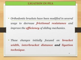 85
• Orthodontic brackets have been modified in several
ways to decrease frictional resistance and
improve the efficiency of sliding mechanics.
• These changes initially focused on bracket
width, interbracket distance and ligation
technique.
LIGATION IN PEA
 