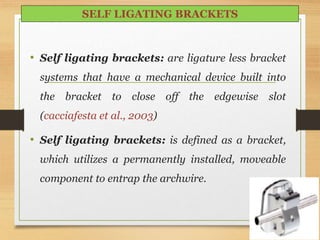 • Self ligating brackets: are ligature less bracket
systems that have a mechanical device built into
the bracket to close off the edgewise slot
(cacciafesta et al., 2003)
• Self ligating brackets: is defined as a bracket,
which utilizes a permanently installed, moveable
component to entrap the archwire.
86
SELF LIGATING BRACKETS
 