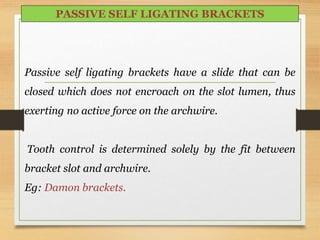 PASSIVE SELF LIGATING BRACKETS
Passive self ligating brackets have a slide that can be
closed which does not encroach on the slot lumen, thus
exerting no active force on the archwire.
Tooth control is determined solely by the fit between
bracket slot and archwire.
Eg: Damon brackets.
 