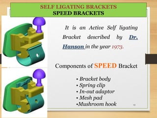 It is an Active Self ligating
Bracket described by Dr.
Hanson in the year 1973.
Components of SPEED Bracket
• Bracket body
• Spring clip
• In-out adaptor
• Mesh pad
•Mushroom hook 92
SELF LIGATING BRACKETS
SPEED BRACKETS
 