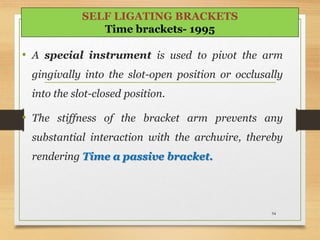 • A special instrument is used to pivot the arm
gingivally into the slot-open position or occlusally
into the slot-closed position.
• The stiffness of the bracket arm prevents any
substantial interaction with the archwire, thereby
rendering Time a passive bracket.
94
SELF LIGATING BRACKETS
Time brackets- 1995
 
