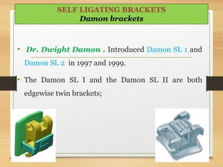 • Dr. Dwight Damon . Introduced Damon SL 1 and
Damon SL 2 in 1997 and 1999.
• The Damon SL I and the Damon SL II are both
edgewise twin brackets;
95
SELF LIGATING BRACKETS
Damon brackets
 