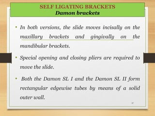97
SELF LIGATING BRACKETS
Damon brackets
• In both versions, the slide moves incisally on the
maxillary brackets and gingivally on the
mandibular brackets.
• Special opening and closing pliers are required to
move the slide.
• Both the Damon SL I and the Damon SL II form
rectangular edgewise tubes by means of a solid
outer wall.
 