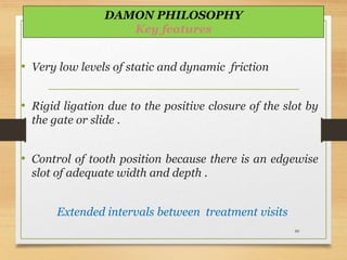 • Very low levels of static and dynamic friction
• Rigid ligation due to the positive closure of the slot by
the gate or slide .
• Control of tooth position because there is an edgewise
slot of adequate width and depth .
Extended intervals between treatment visits
99
DAMON PHILOSOPHY
Key features
 