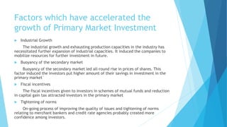 Factors which have accelerated the
growth of Primary Market Investment
 Industrial Growth
The industrial growth and exhausting production capacities in the industry has
necessitated further expansion of industrial capacities. It induced the companies to
mobilize resources for further investment in future.
 Buoyancy of the secondary market
Buoyancy of the secondary market led all-round rise in prices of shares. This
factor induced the investors put higher amount of their savings in investment in the
primary market`
 Fiscal incentives
The fiscal incentives given to investors in schemes of mutual funds and reduction
in capital gain tax attracted investors in the primary market
 Tightening of norms
On-going process of improving the quality of issues and tightening of norms
relating to merchant bankers and credit rate agencies probably created more
confidence among investors.
 