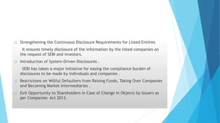  Strengthening the Continuous Disclosure Requirements for Listed Entities
It ensures timely disclosure of the information by the listed companies on
the request of SEBI and investors.
 Introduction of System-Driven Disclosures .
SEBI has taken a major initiative for easing the compliance burden of
disclosures to be made by individuals and companies .
 Restrictions on Willful Defaulters from Raising Funds, Taking Over Companies
and Becoming Market Intermediaries .
 Exit Opportunity to Shareholders in Case of Change in Objects by Issuers as
per Companies Act 2013.
 