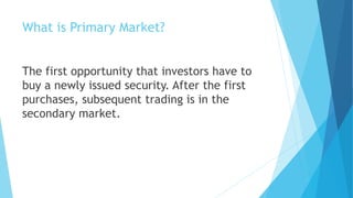 What is Primary Market?
The first opportunity that investors have to
buy a newly issued security. After the first
purchases, subsequent trading is in the
secondary market.
 