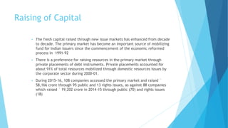 Raising of Capital
 The fresh capital raised through new issue markets has enhanced from decade
to decade. The primary market has become an important source of mobilizing
fund for Indian issuers since the commencement of the economic reformed
process in 1991-92
 There is a preference for raising resources in the primary market through
private placements of debt instruments. Private placements accounted for
about 91% of total resources mobilized through domestic resources issues by
the corporate sector during 2000-01.
 During 2015-16, 108 companies accessed the primary market and raised `
58,166 crore through 95 public and 13 rights issues, as against 88 companies
which raised ` 19,202 crore in 2014-15 through public (70) and rights issues
(18)
 