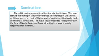 The public sector organizations like financial institutions, PSUs have
started dominating in the primary market. The increase in the amount
mobilized was on account of higher level of capital mobilization by banks
and financial institutions. The public sector mobilized funds primarily in
the form of Bonds. Banks and financial institutions were primarily
responsible for the trend.
Dominations
 
