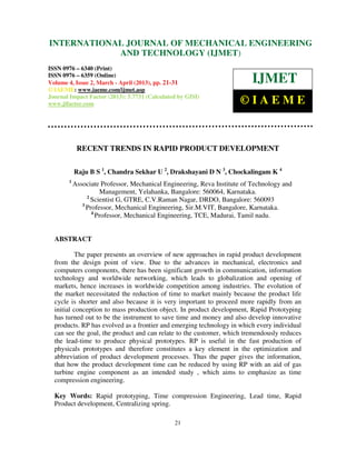 INTERNATIONALMechanical Engineering and Technology (IJMET), ISSN 0976 –
 International Journal of JOURNAL OF MECHANICAL ENGINEERING
 6340(Print), ISSN 0976 – 6359(Online) Volume 4, Issue 2, March - April (2013) © IAEME
                         AND TECHNOLOGY (IJMET)
ISSN 0976 – 6340 (Print)
ISSN 0976 – 6359 (Online)
Volume 4, Issue 2, March - April (2013), pp. 21-31                        IJMET
© IAEME: www.iaeme.com/ijmet.asp
Journal Impact Factor (2013): 5.7731 (Calculated by GISI)
www.jifactor.com                                                     ©IAEME


            RECENT TRENDS IN RAPID PRODUCT DEVELOPMENT


           Raju B S 1, Chandra Sekhar U 2, Drakshayani D N 3, Chockalingam K 4
       1
           Associate Professor, Mechanical Engineering, Reva Institute of Technology and
                     Management, Yelahanka, Bangalore: 560064, Karnataka.
                2
                  Scientist G, GTRE, C.V.Raman Nagar, DRDO, Bangalore: 560093
              3
                Professor, Mechanical Engineering, Sir.M.VIT, Bangalore, Karnataka.
                  4
                    Professor, Mechanical Engineering, TCE, Madurai, Tamil nadu.


  ABSTRACT

           The paper presents an overview of new approaches in rapid product development
  from the design point of view. Due to the advances in mechanical, electronics and
  computers components, there has been significant growth in communication, information
  technology and worldwide networking, which leads to globalization and opening of
  markets, hence increases in worldwide competition among industries. The evolution of
  the market necessitated the reduction of time to market mainly because the product life
  cycle is shorter and also because it is very important to proceed more rapidly from an
  initial conception to mass production object. In product development, Rapid Prototyping
  has turned out to be the instrument to save time and money and also develop innovative
  products. RP has evolved as a frontier and emerging technology in which every individual
  can see the goal, the product and can relate to the customer, which tremendously reduces
  the lead-time to produce physical prototypes. RP is useful in the fast production of
  physicals prototypes and therefore constitutes a key element in the optimization and
  abbreviation of product development processes. Thus the paper gives the information,
  that how the product development time can be reduced by using RP with an aid of gas
  turbine engine component as an intended study , which aims to emphasize as time
  compression engineering.

  Key Words: Rapid prototyping, Time compression Engineering, Lead time, Rapid
  Product development, Centralizing spring.

                                               21
 