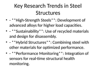 Key Research Trends in Steel
Structures
⢠- **High-Strength Steels**: Development of
advanced alloys for higher load capacities.
⢠- **Sustainability**: Use of recycled materials
and design for disassembly.
⢠- **Hybrid Structures**: Combining steel with
other materials for optimized performance.
⢠- **Performance Monitoring**: Integration of
sensors for real-time structural health
monitoring.