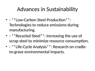 Advances in Sustainability
⢠- **Low-Carbon Steel Production**:
Technologies to reduce emissions during
manufacturing.
⢠- **Recycled Steel**: Increasing the use of
scrap steel to minimize resource consumption.
⢠- **Life-Cycle Analysis**: Research on cradle-
to-grave environmental impacts.