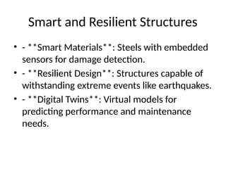 Smart and Resilient Structures
⢠- **Smart Materials**: Steels with embedded
sensors for damage detection.
⢠- **Resilient Design**: Structures capable of
withstanding extreme events like earthquakes.
⢠- **Digital Twins**: Virtual models for
predicting performance and maintenance
needs.