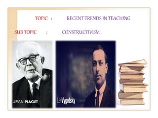 TOPIC : RECENT TRENDS IN TEACHING
SUB TOPIC : CONSTRUCTIVISM
JEAN PIAGET
 