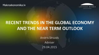 1
RECENT TRENDS IN THE GLOBAL ECONOMY
AND THE NEAR TERM OUTLOOK
Andris Strazds
Adviser
29.04.2015
 