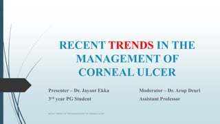 RECENT TRENDS IN THE
MANAGEMENT OF
CORNEAL ULCER
Presenter – Dr. Jayant Ekka Moderator – Dr. Arup Deuri
3rd year PG Student Assistant Professor
RECENT TRENDS IN THE MANAGEMENT OF CORNEAL ULCER
 