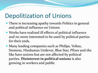 Depolitization of Unions
 There is increasing apathy towards Politics in general
and political influence on Unions
 Works have realized ill effects of political influence
and no more interested to be used by political parties
for their ends.
 Many leading companies such as Philips, Voltas,
Siemens, Hindustan Unilever, Blue Star, Pfizer and the
like have unions but are not affected by political
parties. Disinterest in political unions is also
growing in workers and public
 