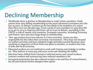 Declining Membership
 Worldwide there is decline in Membership in trade Union members. Trade
unions have seen falling membership across most advanced economies over the
last 25 years. In Britain, workers are far less likely to be members of a union
than they were two decades ago. From a peak of 20m members in 1979 they fell
to 14.5m in 2013 in America and from 12m to 6.5m in Britain, according to the
OECD, a club of mostly rich countries. European countries, including Germany
and France, have also seen huge drops in membership.
 New age workers have lost interest in Union activities. Union are also
responsible for this other than economic environment. They have not focused
on welfare activities and have adopted tough attitudes towards Business class
resulting in migration of firms from one place to another, so workers fear lose
of jobs and local economy.
 Educated workers are not inclined to work with Unions and indulge in strikes
etc. They believe in more pay and more work and climbing the ladder
 Jobs have been shifted from Formal to informal sector and casual workers,
contract workers and outsourcing have reduced members a lot
 Increased automation has also reduced workers a lot and fear of retrenchment,
lay off and lockout further dampen their spirits
 