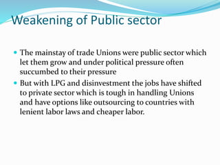 Weakening of Public sector
 The mainstay of trade Unions were public sector which
let them grow and under political pressure often
succumbed to their pressure
 But with LPG and disinvestment the jobs have shifted
to private sector which is tough in handling Unions
and have options like outsourcing to countries with
lenient labor laws and cheaper labor.
 