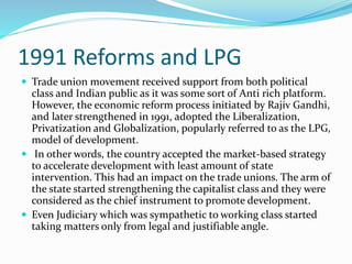1991 Reforms and LPG
 Trade union movement received support from both political
class and Indian public as it was some sort of Anti rich platform.
However, the economic reform process initiated by Rajiv Gandhi,
and later strengthened in 1991, adopted the Liberalization,
Privatization and Globalization, popularly referred to as the LPG,
model of development.
 In other words, the country accepted the market-based strategy
to accelerate development with least amount of state
intervention. This had an impact on the trade unions. The arm of
the state started strengthening the capitalist class and they were
considered as the chief instrument to promote development.
 Even Judiciary which was sympathetic to working class started
taking matters only from legal and justifiable angle.
 