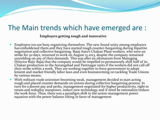 The Main trends which have emerged are :
Employers getting tough and innovative
 Employers too are busy organizing themselves. The new found unity among employers
has emboldened them and they have started tough counter-bargaining during bipartite
negotiation and collective bargaining. Bajaj Auto’s Chakan Plant workers, who were on
strike for 50 days, returned to work on August 13.2013, despite the company remained
unyielding on any of their demands. This was after an ultimatum from Managing
Director Rajiv Bajaj that the company would be impelled to permanently shift half of its
Chakan production to the Aurangabad and Pantnagar units if the workers did not call off
their strike within a week. They are working together to force government to adopt
lenient and market friendly labor laws and even brainstorming on tackling Trade Unions
by various means.
 With militant trade unionism becoming weak, management decided to start acting
tough and placed counter demands on unions during collective bargaining process. In
turn for a decent pay and perks, management negotiated for higher productivity, right to
retain and redeploy manpower, induct new technology and if need be rationalize/reduce
the work force. Thus, there was a paradigm shift in the union-management power
equation with the power balance tilting in favor of management
 