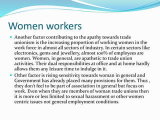 Women workers
 Another factor contributing to the apathy towards trade
unionism is the increasing proportion of working women in the
work force in almost all sectors of industry. In certain sectors like
electronics, gems and jewellery, almost 100% of employees are
women. Women, in general, are apathetic to trade union
activities. Their dual responsibilities at office and at home hardly
allows them any leisure time to indulge in it.
 Other factor is rising sensitivity towards woman in general and
Government has already placed many provisions for them. Thus ,
they don’t feel to be part of association in general but focus on
work. Even when they are members of woman trade unions then
it is more or less limited to sexual harassment or other women
centric issues not general employment conditions.
 